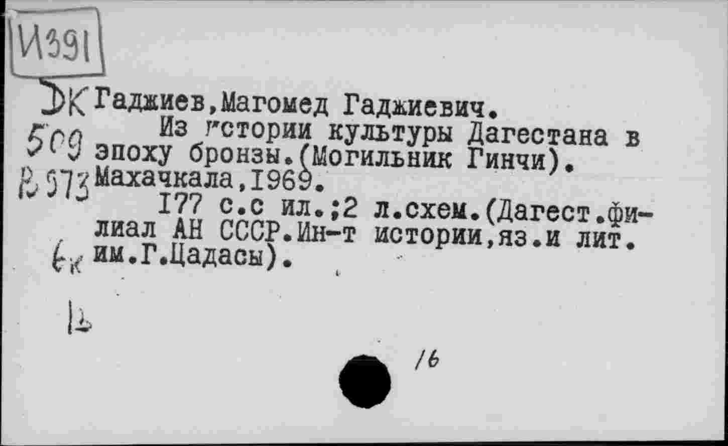 ﻿№91
Гаджиев, Магомед Гаджиевич.
Гм Из гстории культуры Дагестана в J эпоху бронзы.(Могильник Гинчи).
р 57 7 Махачкала,1969.
177 С.с ил.;2 л.схем.(Дагест.фи-лиал АН СССР.Ин-т истории,яз.и лит. им.Г.Цадасы).
/6